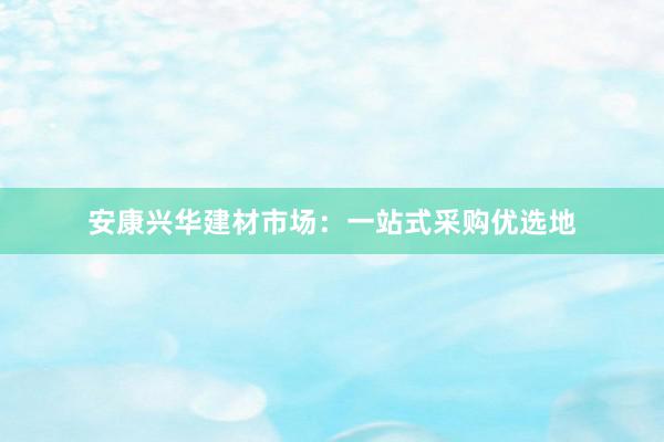 安康兴华建材市场：一站式采购优选地