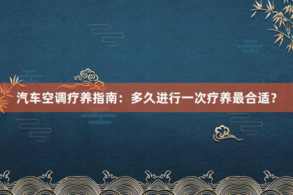 汽车空调疗养指南：多久进行一次疗养最合适？